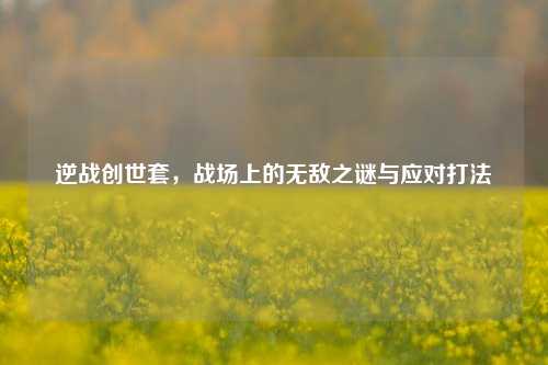 逆战创世套，战场上的无敌之谜与应对打法
