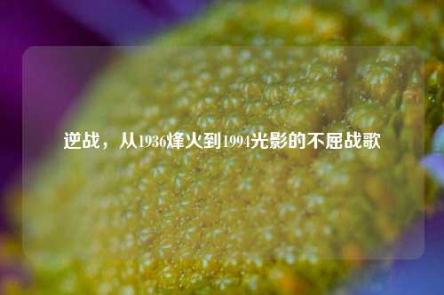 逆战，从1936烽火到1994光影的不屈战歌