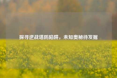 探寻逆战塔防陷阱，未知奥秘待发掘