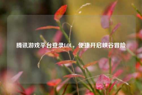 腾讯游戏平台登录LOL，便捷开启峡谷冒险