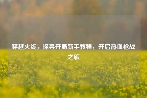 穿越火线，探寻开局新手教程，开启热血枪战之旅