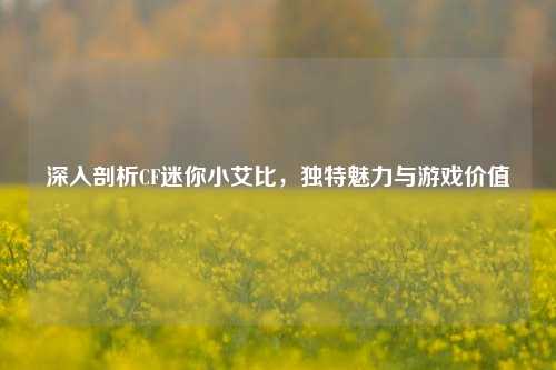 深入剖析CF迷你小艾比，独特魅力与游戏价值